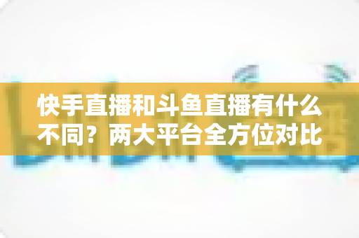 快手直播和斗鱼直播有什么不同?两大平台全方位对比解析与选择指南 快手直播和斗鱼直播有什么不同?两大平台全方位对比解析与选择指南