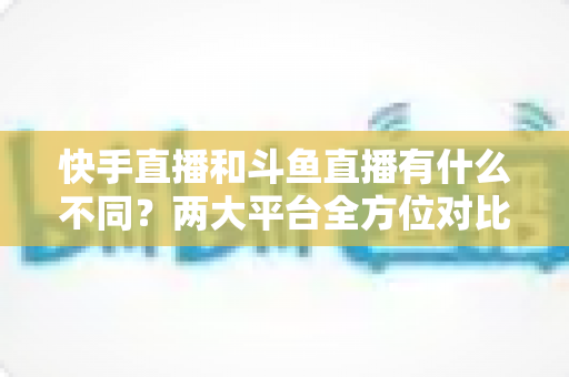 快手直播和斗鱼直播有什么不同?两大平台全方位对比解析与选择指南 快手直播和斗鱼直播有什么不同?两大平台全方位对比解析与选择指南