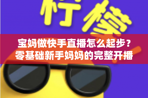 宝妈做快手直播怎么起步?零基础新手妈妈的完整开播指南 宝妈做快手直播怎么起步?零基础新手妈妈的完整开播指南