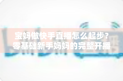 宝妈做快手直播怎么起步?零基础新手妈妈的完整开播指南 宝妈做快手直播怎么起步?零基础新手妈妈的完整开播指南