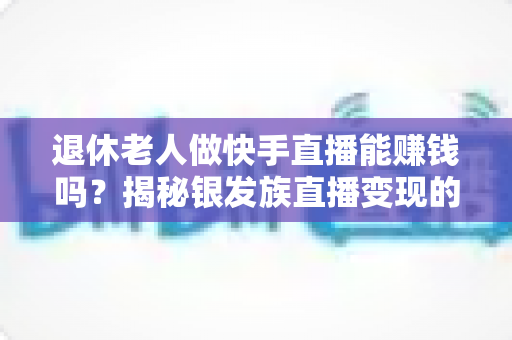 退休老人做快手直播能赚钱吗?揭秘银发族直播变现的真实机遇与实操指南 退休老人做快手直播能赚钱吗?揭秘银发族直播变现的真实机遇与实操指南