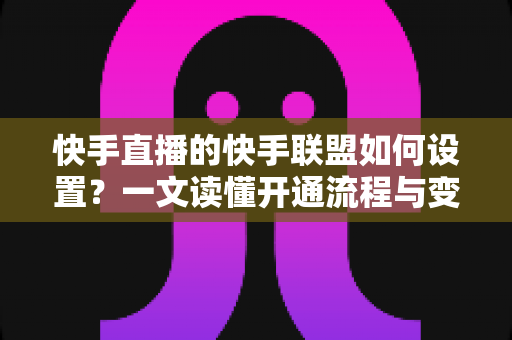 快手直播的快手联盟如何设置？一文读懂开通流程与变现技巧全攻略