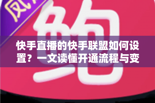 快手直播的快手联盟如何设置？一文读懂开通流程与变现技巧全攻略