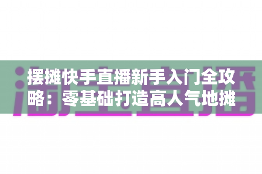 摆摊快手直播新手入门全攻略：零基础打造高人气地摊直播间的实战指南