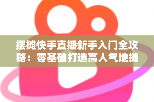 摆摊快手直播新手入门全攻略：零基础打造高人气地摊直播间的实战指南