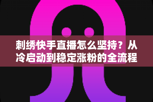 刺绣快手直播怎么坚持？从冷启动到稳定涨粉的全流程生存指南
