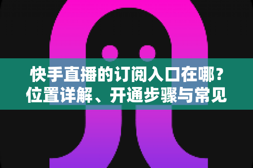 快手直播的订阅入口在哪?位置详解、开通步骤与常见问题一站式指南 快手直播的订阅入口在哪?位置详解、开通步骤与常见问题一站式指南