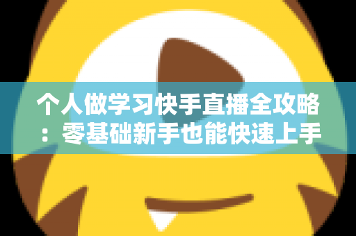 个人做学习快手直播全攻略：零基础新手也能快速上手的实用指南