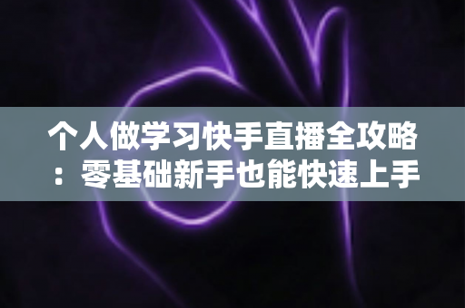 个人做学习快手直播全攻略：零基础新手也能快速上手的实用指南