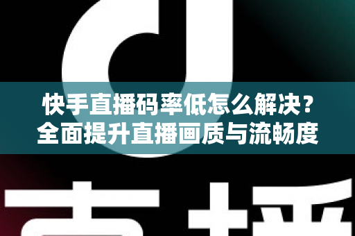 快手直播码率低怎么解决？全面提升直播画质与流畅度的实用指南