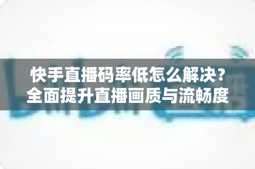快手直播码率低怎么解决？全面提升直播画质与流畅度的实用指南