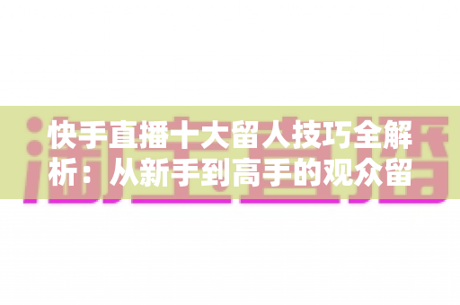 快手直播十大留人技巧全解析:从新手到高手的观众留存实战指南 快手直播十大留人技巧全解析:从新手到高手的观众留存实战指南