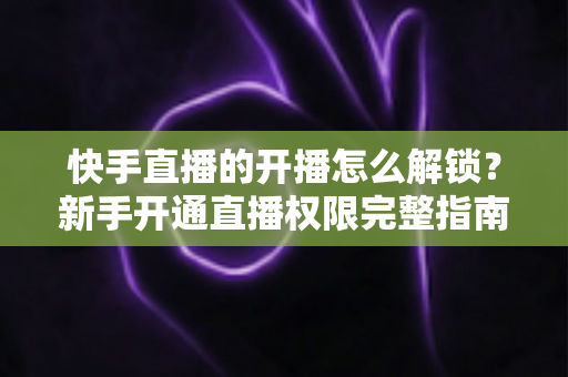 快手直播的开播怎么解锁？新手开通直播权限完整指南