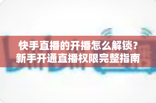 快手直播的开播怎么解锁？新手开通直播权限完整指南