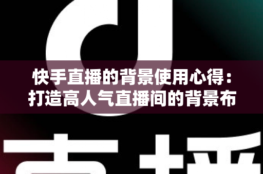 快手直播的背景使用心得:打造高人气直播间的背景布置实战全攻略 快手直播的背景使用心得:打造高人气直播间的背景布置实战全攻略