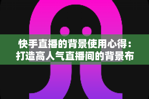 快手直播的背景使用心得:打造高人气直播间的背景布置实战全攻略 快手直播的背景使用心得:打造高人气直播间的背景布置实战全攻略