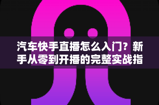 汽车快手直播怎么入门?新手从零到开播的完整实战指南 汽车快手直播怎么入门?新手从零到开播的完整实战指南
