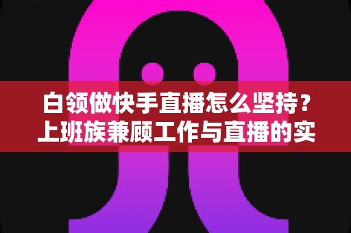 白领做快手直播怎么坚持?上班族兼顾工作与直播的实战生存指南 白领做快手直播怎么坚持?上班族兼顾工作与直播的实战生存指南
