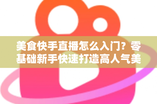 美食快手直播怎么入门?零基础新手快速打造高人气美食直播间的实战指南 美食快手直播怎么入门?零基础新手快速打造高人气美食直播间的实战指南