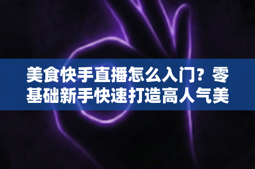 美食快手直播怎么入门?零基础新手快速打造高人气美食直播间的实战指南 美食快手直播怎么入门?零基础新手快速打造高人气美食直播间的实战指南