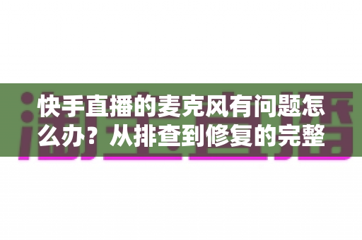 快手直播的麦克风有问题怎么办？从排查到修复的完整实用指南