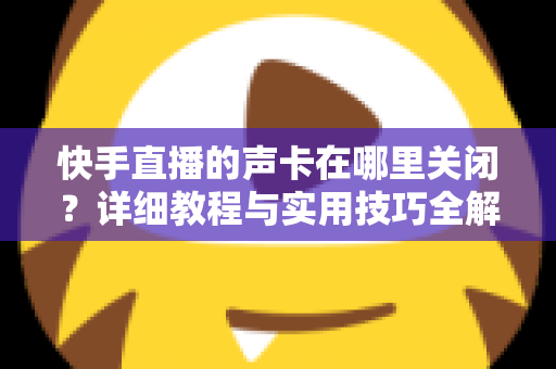 快手直播的声卡在哪里关闭?详细教程与实用技巧全解析 快手直播的声卡在哪里关闭?详细教程与实用技巧全解析