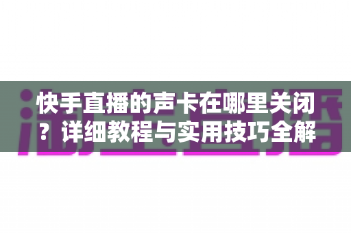 快手直播的声卡在哪里关闭?详细教程与实用技巧全解析 快手直播的声卡在哪里关闭?详细教程与实用技巧全解析