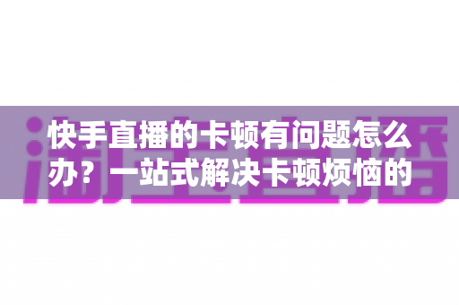 快手直播的卡顿有问题怎么办?一站式解决卡顿烦恼的实用指南 快手直播的卡顿有问题怎么办?一站式解决卡顿烦恼的实用指南