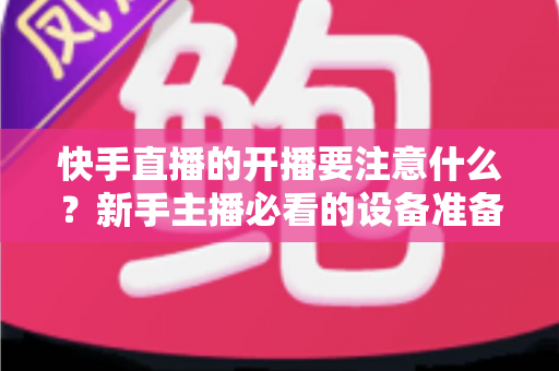 快手直播的开播要注意什么?新手主播必看的设备准备、直播技巧与常见误区全解析 快手直播的开播要注意什么?新手主播必看的设备准备、直播技巧与常见误区全解析