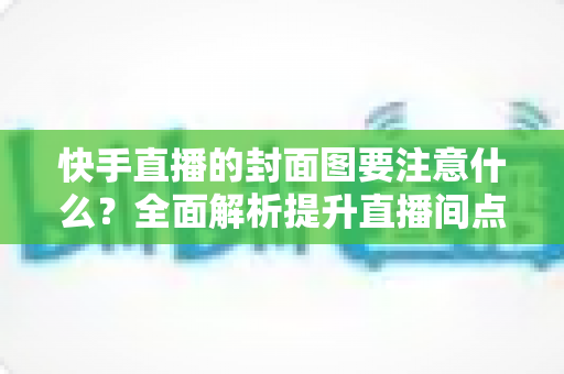 快手直播的封面图要注意什么?全面解析提升直播间点击率的核心要点 快手直播的封面图要注意什么?全面解析提升直播间点击率的核心要点