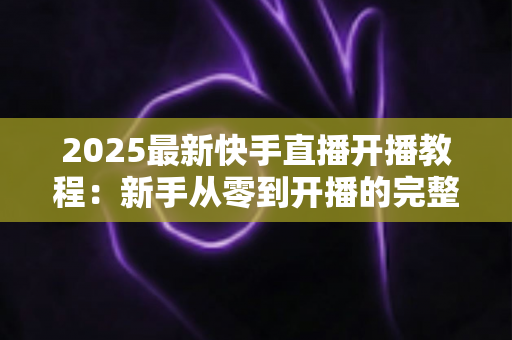 2025最新快手直播开播教程：新手从零到开播的完整指南与实战技巧