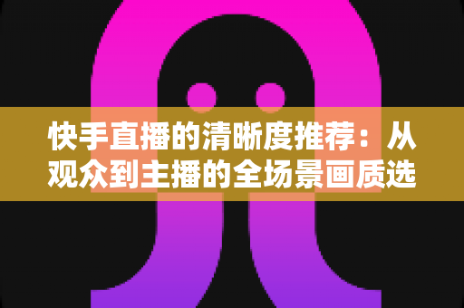 快手直播的清晰度推荐:从观众到主播的全场景画质选择指南 快手直播的清晰度推荐:从观众到主播的全场景画质选择指南