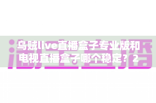 乌贼live直播盒子专业版和电视直播盒子哪个稳定？2024深度对比评测，看完不再纠结