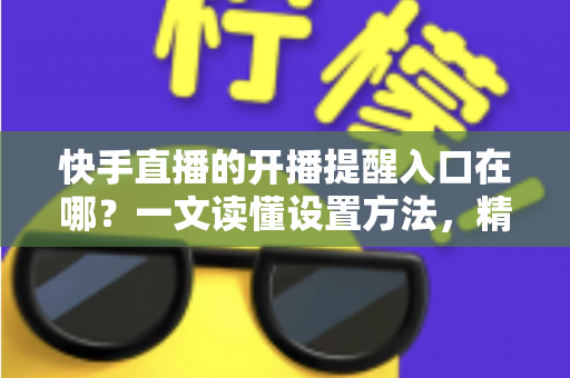 快手直播的开播提醒入口在哪?一文读懂设置方法,精彩直播一场不落 快手直播的开播提醒入口在哪?一文读懂设置方法,精彩直播一场不落