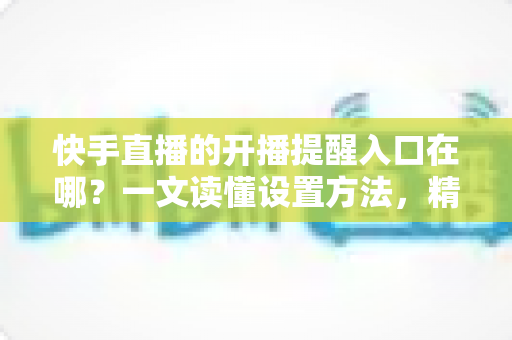 快手直播的开播提醒入口在哪?一文读懂设置方法,精彩直播一场不落 快手直播的开播提醒入口在哪?一文读懂设置方法,精彩直播一场不落