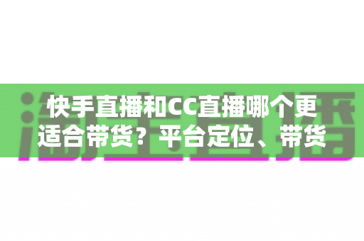 快手直播和CC直播哪个更适合带货？平台定位、带货能力与变现路径的全维度深度对比指南