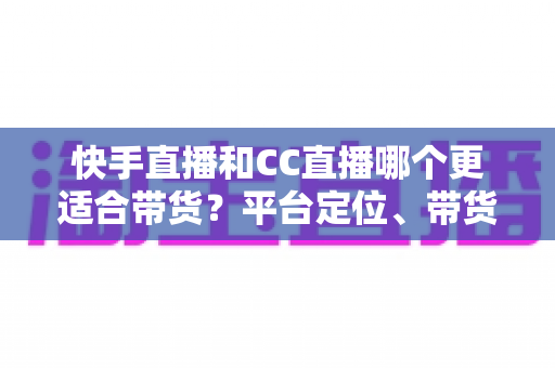 快手直播和CC直播哪个更适合带货？平台定位、带货能力与变现路径的全维度深度对比指南