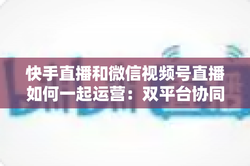 快手直播和微信视频号直播如何一起运营：双平台协同增长的完整实战指南