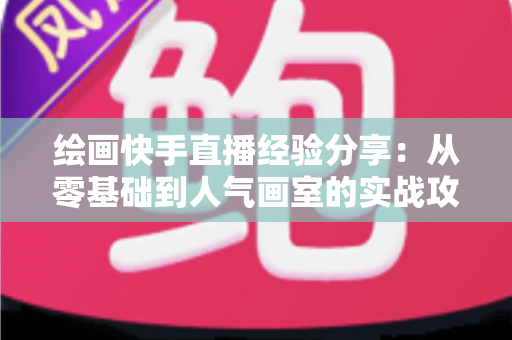 绘画快手直播经验分享:从零基础到人气画室的实战攻略全解析 绘画快手直播经验分享:从零基础到人气画室的实战攻略全解析