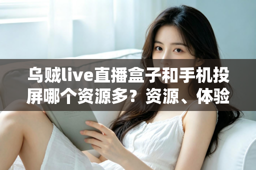 乌贼live直播盒子和手机投屏哪个资源多?资源、体验与选择全解析 乌贼live直播盒子和手机投屏哪个资源多?资源、体验与选择全解析