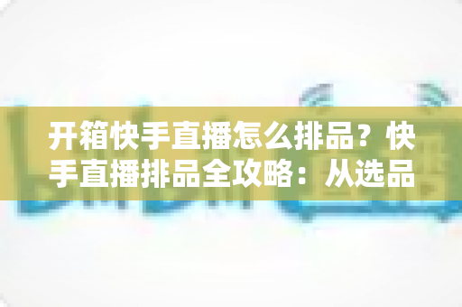 开箱快手直播怎么排品?快手直播排品全攻略:从选品逻辑到实操技巧,助你提升直播间停留与转化 开箱快手直播怎么排品?快手直播排品全攻略:从选品逻辑到实操技巧,助你提升直播间停留与转化