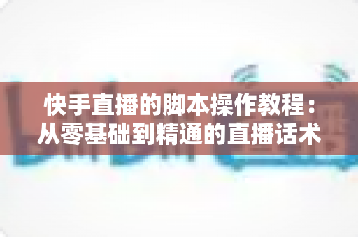 快手直播的脚本操作教程：从零基础到精通的直播话术设计与实操全流程指南