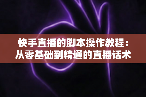 快手直播的脚本操作教程：从零基础到精通的直播话术设计与实操全流程指南