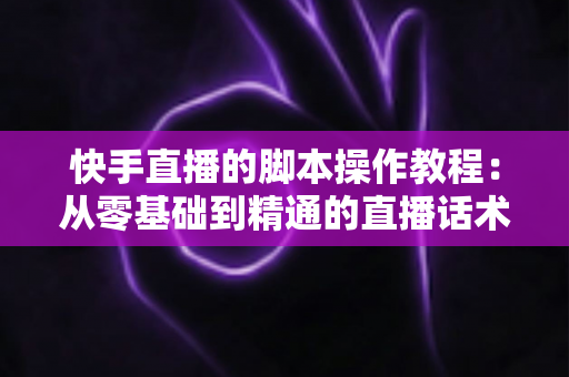 快手直播的脚本操作教程：从零基础到精通的直播话术设计与实操全流程指南
