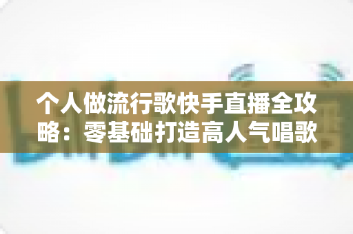 个人做流行歌快手直播全攻略:零基础打造高人气唱歌直播间的实战秘籍 个人做流行歌快手直播全攻略:零基础打造高人气唱歌直播间的实战秘籍