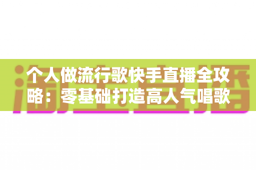 个人做流行歌快手直播全攻略:零基础打造高人气唱歌直播间的实战秘籍 个人做流行歌快手直播全攻略:零基础打造高人气唱歌直播间的实战秘籍