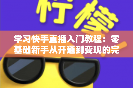 学习快手直播入门教程：零基础新手从开通到变现的完整实战指南