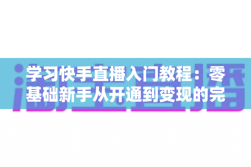 学习快手直播入门教程：零基础新手从开通到变现的完整实战指南
