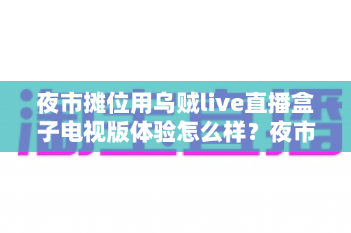 夜市摊位用乌贼live直播盒子电视版体验怎么样？夜市摊主真实使用测评与避坑指南全解析