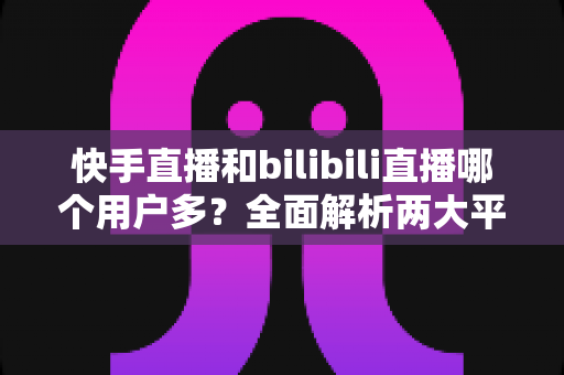 快手直播和bilibili直播哪个用户多?全面解析两大平台的用户规模、生态差异与选择指南 快手直播和bilibili直播哪个用户多?全面解析两大平台的用户规模、生态差异与选择指南